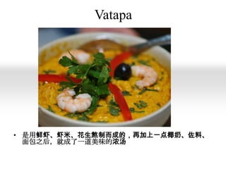 Vatapa

• 是用鲜虾、虾米、花生熬制而成的，再加上一点椰奶、佐料、
面包之后，就成了一道美味的浓汤

 