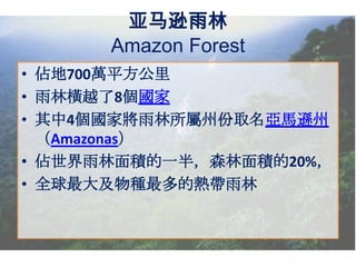 亚马逊雨林
Amazon Forest
• 佔地700萬平方公里
• 雨林橫越了8個國家
• 其中4個國家將雨林所屬州份取名亞馬遜州
（Amazonas）
• 佔世界雨林面積的一半，森林面積的20%，
• 全球最大及物種最多的熱帶雨林

 