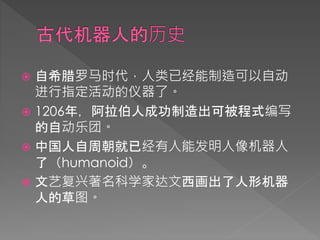  自希腊罗马时代，人类已经能制造可以自动
进行指定活动的仪器了。
 1206年，阿拉伯人成功制造出可被程式编写
的自动乐团。
 中国人自周朝就已经有人能发明人像机器人
了（humanoid）。
 文艺复兴著名科学家达文西画出了人形机器
人的草图。
 