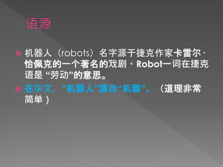  机器人（robots）名字源于捷克作家卡雷尔·
恰佩克的一个著名的戏剧。Robot一词在捷克
语是 “劳动”的意思。
 在华文，“机器人”源自“机器”。（道理非常
简单）
 