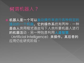  机器人是一个可以自动操作来进行各种特定的
活动的一个机器。它的操作系统有两种，一种
是由人类用程式语言写下人类所要机器人进行
的机器活动，另一种则是利用人造智慧
（Artificial Intelligence）来操作。其后者的
应用仍在研究阶段。
 