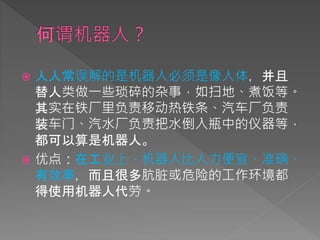  人人常误解的是机器人必须是像人体，并且
替人类做一些琐碎的杂事，如扫地、煮饭等。
其实在铁厂里负责移动热铁条、汽车厂负责
装车门、汽水厂负责把水倒入瓶中的仪器等，
都可以算是机器人。
 优点：在工业上，机器人比人力便宜、准确、
有效率，而且很多肮脏或危险的工作环境都
得使用机器人代劳。
 