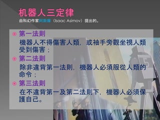  第一法則
機器人不得傷害人類，或袖手旁觀坐視人類
受到傷害；
 第二法則
除非違背第一法則，機器人必須服從人類的
命令；
 第三法則
在不違背第一及第二法則下，機器人必須保
護自己。
由科幻作家阿斯摩（Isaac Asimov）提出的。
 