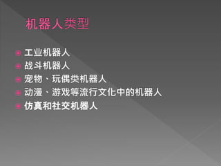  工业机器人
 战斗机器人
 宠物、玩偶类机器人
 动漫、游戏等流行文化中的机器人
 仿真和社交机器人
 