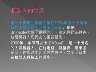  第一个真正的机器人是在1954年由一个叫迪
沃的人发明的，叫做Unimate。他把
Unimate卖给了通用汽车，拿来搬运热铁条。
这是机器人现代史的重要基础。
 2000年，丰田研发出了ASIMO，是一个出名
的人像机器人。它能走路，爬楼梯，用手搬
东西，在那时引起了世界关注，显示了日本
在机器人科技上的进步。
 