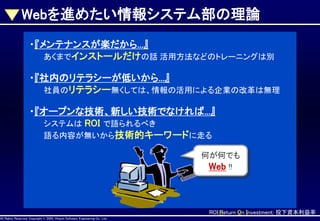 Webを進めたい情報システム部の理論
・『メンテナンスが楽だから...』
あくまでインストールだけの話 活用方法などのトレーニングは別
・『社内のリテラシーが低いから...』
社員のリテラシー無くしては、情報の活用による企業の改革は無理
・『オープンな技術、新しい技術でなければ...』
システムは ROI で語られるべき
語る内容が無いから技術的キーワードに走る

AllAll Rights Reserved, CopyrightHitachi Software Engineering Co., Ltd.
Rights Reserved. Copyright © 2002, 2001, Hitachi Software Engineering

何が何でも
Web !!

ROI:Return On Investment: 投下資本利益率
Co., Ltd.

 