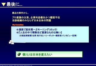 最後に...
最近の事件から...

プロ意識の欠落、企業利益優先かつ顧客不在
当該組織のみならず日本全体の問題
My Favorites

☆漫画 『堂田寛一』(モーニングコミック)
☆『人生の中で情熱ほど重要なものは無い』
(日経産業新聞 松岡 裕子氏(ハリーポッター翻訳者)インタビュー記事)

僕(ら)は日本を変えたい

AllAll Rights Reserved, CopyrightHitachi Software Engineering Co., Ltd.
Rights Reserved. Copyright © 2002, 2001, Hitachi Software Engineering

Co., Ltd.

 