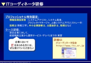 ITコーディネータ研修
プロフェッショナル特別認定：
情報処理技術者 (システムアナリスト、システム監査、
プロジェクトマネージャ、上級システムアドミニストレータ)
技術士(情報工学)、中小企業診断士、公認会計士、税理士など

ケース研修：
想定企業に対して、
経営戦略立案から運用サービス・デリバリまでの 実習
企業において
IT をまとめる方には、
ぜひ受けていただきたい

AllAll Rights Reserved, CopyrightHitachi Software Engineering Co., Ltd.
Rights Reserved. Copyright © 2002, 2001, Hitachi Software Engineering

Co., Ltd.

詳細は:
ITコーディネータ協会
http://www.itc.or.jp

 