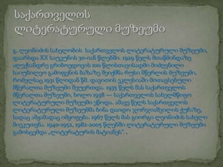 გ. ლეონიძის სახელობის საქართველოს ლიტერატურული მუზეუმი,
დაარსდა XX საუკუნის 30-იან წლებში. 1929 წელს მთაწმინდაზე
ალექსანდრე გრიბოედოვის 100 წლისთავისადმი მიძღვნილი
საიუბილეო გამოფენის ბაზაზე შეიქმნა რუსი მწერლის მუზეუმი,
რომელსაც 1931 წლიდან წმ. დავითის ეკლესიაში მოთავსებული
მწერალთა მუზეუმი შეუერთდა. 1935 წელს მას საქართველოს
მწერალთა მუზეუმი, ხოლო 1938 — საქართველოს სახელმწიფო
ლიტერატურული მუზეუმი ეწოდა. ამავე წელს საქართველოს
ლიტერატურული მუზეუმმა ბინა დაიდო ჯორჯიაშვილის ქუჩაზე,
სადაც ამჟამადაც იმყოფება. 1967 წელს მას გიორგი ლეონიძის სახელი
მიეკუთვნა. 1940-1952, 1982-2005 წლებში ლიტერატურული მუზეუმი
გამოსცემდა „ლიტერატურის მატიანეს“. .

 