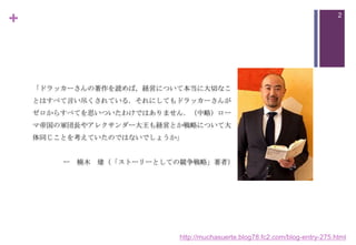 +

2

「ドラッカーさんの著作を読めば，経営について本当に大切なこ
とはすべて言い尽くされている．それにしてもドラッカーさんが
ゼロからすべてを思いついたわけではありません．（中略）ロー
マ帝国の軍団長やアレクサンダー大王も経営とか戦略について大
体同じことを考えていたのではないでしょうか」

ー 楠木 建（「ストーリーとしての競争戦略」著者）

http://muchasuerte.blog78.fc2.com/blog-entry-275.html

 