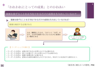 + 「われわれにとっての成果」とのかねあい

6

資源を投ずることを正当化できるだけの成果を生み出しているか？
資源を投ずることを正当化できるだけの成果を生み出していなければ…
廃棄を検討する必要がある

人は，陳腐化したもの，うまくいく「はず」の
もの，もはや生産的でなくなったものに愛着を
もつ傾向にある

リーダーシップの責任
を果たしていない

【 リーダーシップの責任 】
・リーダーたる者は，成果が何であるかを明らかにする必要がある
・リーダーたる者は，何に力を集中すべきかを明らかにする必要がある
・リーダーたる者は，資源の浪費を防ぐ必要がある
・リーダーたる者は，意味ある成果を確実なものにするために，何を行うかを決定する責任をもつ

「経営者に贈る５つの質問」P59

 