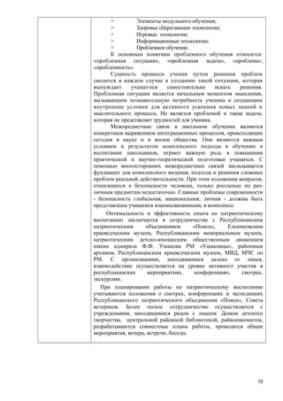 >
Элементы модульного обучения;
>
Здоровье сберегающие технологии;
>
Игровые технологии;
>
Информационные технологии;
>
Проблемное обучение.
К основным понятиям проблемного обучения относятся:
«проблемная ситуация», «проблемная задача», «проблема»,
«проблемность».
Сущность процесса учения путем решения проблем
сводится в каждом случае к созданию такой ситуации, которая
вынуждает
учащегося
самостоятельно
искать
решения.
Проблемная ситуация является начальным моментом мышления,
вызывающим познавательную потребность ученика и создающим
внутренние условия для активного усвоения новых знаний и
мыслительного процесса. Не является проблемой и такая задача,
которая не представляет трудностей для ученика.
Межпредметные связи в школьном обучении являются
конкретным выражением интеграционных процессов, происходящих
сегодня в науке и в жизни общества. Они являются важным
условием и результатом комплексного подхода в обучении и
воспитании школьников, играют важную роль в повышении
практической и научно-теоретической подготовки учащихся. С
помощью многосторонних межпредметных связей закладывается
фундамент для комплексного видения, подхода и решения сложных
проблем реальной действительности. При этом изложения вопросов,
относящихся к безопасности человека, только россыпью по различным предметам недостаточно. Главные проблемы современности
- безопасность глобальная, национальная, личная - должны быть
представлены учащимся взаимосвязанными, в комплексе.
Оптимальность и эффективность опыта по патриотическому
воспитанию заключается в сотрудничестве с Республиканским
патриотическим
объединением
«Поиск»,
Ельниковским
краеведческим музеем, Республиканским мемориальным музеем,
патриотическим детско-юношеским общественным движением
имени адмирала Ф.Ф. Ушакова РМ «Ушаковцы», районным
архивом, Республиканским краеведческим музеем, МВД, МЧС по
РМ. С организациями, находящимися далеко от лицея,
взаимодействие осуществляется на уровне активного участия в
республиканских
мероприятиях,
конференциях,
смотрах,
экскурсиях.
При планировании работы по патриотическому воспитанию
учитываются положения о смотрах, конференциях и экспедициях
Республиканского патриотического объединения «Поиск», Совета
ветеранов. Более тесное сотрудничество осуществляется с
учреждениями, находящимися рядом с лицеем: Домом детского
творчества, центральной районной библиотекой, райвоенкоматом,
разрабатываются совместные планы работы, проводятся общие
мероприятия, вечера, встречи, беседы.

10

 