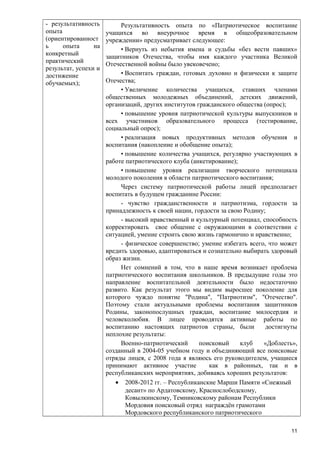 - результативность
опыта
(ориентированност
ь
опыта
на
конкретный
практический
результат, успехи и
достижение
обучаемых);

Результативность опыта по «Патриотическое воспитание
учащихся во внеурочное время в общеобразовательном
учреждении» предусматривает следующее:
• Вернуть из небытия имена и судьбы «без вести павших»
защитников Отечества, чтобы имя каждого участника Великой
Отечественной войны было увековечено;
• Воспитать граждан, готовых духовно и физически к защите
Отечества;
• Увеличение количества учащихся, ставших членами
общественных молодежных объединений, детских движений,
организаций, других институтов гражданского общества (опрос);
• повышение уровня патриотической культуры выпускников и
всех участников образовательного процесса (тестирование,
социальный опрос);
• реализация новых продуктивных методов обучения и
воспитания (накопление и обобщение опыта);
• повышение количества учащихся, регулярно участвующих в
работе патриотического клуба (анкетирование);
• повышение уровня реализации творческого потенциала
молодого поколения в области патриотического воспитания;
Через систему патриотической работы лицей предполагает
воспитать в будущем гражданине России:
- чувство гражданственности и патриотизма, гордости за
принадлежность к своей нации, гордости за свою Родину;
- высокий нравственный и культурный потенциал, способность
корректировать свое общение с окружающими в соответствии с
ситуацией, умение строить свою жизнь гармонично и нравственно;
- физическое совершенство; умение избегать всего, что может
вредить здоровью, адаптироваться и сознательно выбирать здоровый
образ жизни.
Нет сомнений в том, что в наше время возникает проблема
патриотического воспитания школьников. В предыдущие годы это
направление воспитательной деятельности было недостаточно
развито. Как результат этого мы видим выросшее поколение для
которого чуждо понятие "Родина", "Патриотизм", "Отечество".
Поэтому стали актуальными проблемы воспитания защитников
Родины, законопослушных граждан, воспитание милосердия и
человеколюбия. В лицее проводятся активные работы по
воспитанию настоящих патриотов страны, были
достигнуты
неплохие результаты:
Военно-патриотический
поисковый
клуб
«Доблесть»,
созданный в 2004-05 учебном году и объединяющий все поисковые
отряды лицея, с 2008 года я являюсь его руководителем, учащиеся
принимают активное участие
как в районных, так и в
республиканских мероприятиях, добиваясь хороших результатов:
• 2008-2012 гг. – Республиканские Марши Памяти «Снежный
десант» по Ардатовскому, Краснослободскому,
Ковылкинскому, Темниковскому районам Республики
Мордовия поисковый отряд награждён грамотами
Мордовского республиканского патриотического
11

 