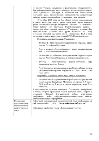 11 классы, учителя, выпускники и родительская общественность.
Каждый поисковый отряд имеет задание от военно-патриотического
клуба «Доблесть», участвует в общешкольных коллективных
творческих делах патриотической направленности, осуществляет
шефство над ветеранами войны, тружениками тыла, вдовами.
30 октября 2008 года на базе Лицея прошло торжественное
открытие кадетского класса имени праведного воина адмирала
флота Российского Федора Федоровича Ушакова – «Ушаковцы».
Класс работает по программе Республиканского детско –
юношеского общественного движения «Ушаковцы», проводят Дни
воинской славы, классные часы, уроки Мужества. 2011 году
состоялось открытие кадетского класса «Ушаковцы». В 2012 году
состоялось открытие кадетского класса МЧС «Юные спасатели»
Результаты кадетского класса «Ушаковцы»:
•

2012 год-2-е республиканские соревнования «Зарница» среди
кадетов Республики Мордовии

•

2 место конкурс «Строевой песни», 1 место в соревнованиях
по ГТО, 3-е общекомандное место.

•

2013 год-3-е республиканские соревнования «Зарница» среди
кадетов Республики Мордовии. 2-е общекомандное место.

•

2013год - Республиканская
«Ушаковцы, вперед!» 2 место

•

военно-спортивная

игра

Республиканские соревнования по разборке и сборке оружия
среди кадетов Республики Мордовии(2012 год – 2 место, 2013
год-3 место)
Результаты кадетского класса МЧС «Юные спасатели»:

•

Республиканские соревнования по разборке и сборке оружия
среди кадетов Республики Мордовии мл. группа 5-8 класс.
2013 год-2 место, 2 место- в личном первенстве по разборе
сборке АК.
В лицее ежегодно проводится месячник оборонно-массовой работы,
в рамках которого проводится Неделя воинской славы, встречи с
ветеранами
Великой
Отечественной
войны,
участниками
конфликтных войн, информационно-познавательные беседы,
спортивно-массовые мероприятия.
Публикации
о Публичный инновационный педагогический опыт опубликован на
представленном
собственном сайте
сайте
/www.alekseisemelev7.ucoz.ru/
инновационном
педагогическом
Публикации в районной газете «Ельниковская Трибуна»
опыте

14

 