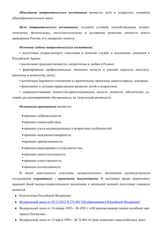 Объектами патриотического воспитания являются дети и подростки, учащиеся
общеобразовательных школ.
Цель патриотического воспитания: создание условий, способствующих патриотическому, физическому, интеллектуальному и духовному развитию личности юного
гражданина России, его лидерских качеств.
Основные задачи патриотического воспитания:
• подготовка подрастающего поколения к военной службе и воспитание уважения к
Российской Армии;
• воспитание гражданственности, патриотизма и любви к Родине;
• формирование профессионально значимых качеств и умений, верности конституционному и воинскому долгу;
• воспитание бережного отношения к героическому прошлому нашего народа, землякам;
• физическое и духовно-нравственное развитие детей и подростков;
• совершенствование ценностно-ориентированных качеств личности, обеспечение условий для самовыражения обучающихся, их творческой активности.
Основными принципами являются:
• принцип добровольности;
• принцип взаимодействия;
• принцип учета индивидуальных и возрастных особенностей;
• принцип междисциплинарности;
• принцип преемственности;
• принцип равноправия и сотрудничества;
• принцип самостоятельности;
• принцип ответственности;
• принцип коллективности.
В

своей

деятельности

участники

патриотического

воспитания

руководствуются

следующими нормативно - правовыми документами. В настоящее время нормативноправовой базой военно-патриотического воспитания и начальной военной подготовки учащихся
являются:
♦ Конституция Российской Федерации;
♦ Федеральный закон от 29.12.2012 N 273-ФЗ "Об образовании в Российской Федерации"
♦ Федеральный закон от 14 января 1993 г. № 4292-1 «Об увековечивании памяти погибших при
защите Отечества»;
♦ Федеральный закон от 13 марта 1995 г. № 32-ФЗ «О Днях воинской славы (победных днях)

 