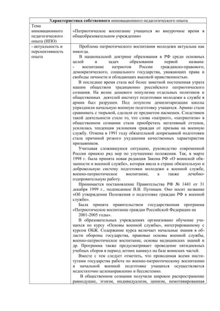 Характеристика собственного инновационного педагогического опыта
Тема
инновационного
педагогического
опыта (ИПО)
- актуальность и
перспективность
опыта

«Патриотическое воспитание учащихся во внеурочное время в
общеобразовательном учреждении»
Проблема патриотического воспитания молодежи актуальна как
никогда.
В национальной доктрине образования в РФ среди основных
целей
и
задач
образования
первой
названа:
воспитание
патриотов
России
гражданско-правового,
демократического, социального государства, уважающих права и
свободы личности и обладающих высокой нравственностью.
В последнее время стала всё более заметной постепенная утрата
нашим обществом традиционно российского патриотического
сознания. На волне дешевого популизма отдельных политиков и
общественных деятелей институт подготовки молодежи к службе в
армии был разрушен. Под лозунгом демилитаризации школы
упразднили начальную военную подготовку учащихся. Армию стали
сравнивать с тюрьмой, сделали ее предметом насмешек. Следствием
такой деятельности стало то, что слова «патриот», «патриотизм» в
общественном сознании стали приобретать негативный оттенок,
усилилась тенденция уклонения граждан от призыва на военную
службу. Отмена в 1991 году обязательной допризывной подготовки
стала причиной резкого yxyдшения качественных характеристик
призывников.
Учитывая сложившуюся ситуацию, руководство современной
России приняло ряд мер по улучшению положения. Так, в марте
1998 г. была принята новая редакция Закона РФ «О воинской обязанности и военной службе», которая ввела в стране обязательную и
добровольную систему подготовки молодежи к военной службе,
военно-патриотическое
воспитание,
а
также
лечебнооздоровительную работу.
Принимается постановление Правительства РФ № 1441 от 31
декабря 1999 г., подписанное В.В. Путиным. Оно носит название
«Об утверждении Положения о подготовке граждан РФ к военной
службе».
Была принята правительством государственная программа
«Патриотическое воспитание граждан Российской Федерации на
2001-2005 годы».
В образовательных учреждениях организовано обучение учащихся по курсу «Основы военной службы», интегрированному с
курсом ОБЖ. Содержание курса включает начальные знания в области обороны государства, правовые основы военной службы,
военно-патриотическое воспитание, основы медицинских знаний и
др. Программа также предусматривает проведение пятидневных
учебных сборов в период летних каникул на базе воинских частей.
Вместе с тем следует отметить, что проводимая всеми институтами государства работа по военно-патриотическому воспитанию
и начальной военной подготовке учащихся осуществляется
недостаточно целенаправленно и бессистемно.
В общественном сознании получили широкое распространение
равнодушие, эгоизм, индивидуализм, цинизм, немотивированная

 