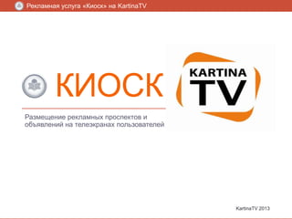 Рекламная услуга «Киоск» на KartinaTV

КИОСК
Размещение рекламных проспектов и
объявлений на телеэкранах пользователей

KartinaTV 2013

 