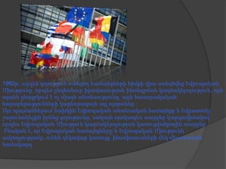1992թ, արդեն գոյություն ունեցող համայնքների հիմքի վրա ստեղծվեց Եվրոպական
Միությունը՝ որպես ընդհանուր իրավասության ինտեգրման կազմակերպություն, որն
արդեն ընդգրկում է ոչ միայն տնտեսությունը, այլև հասարակական
հարաբերությունների կարևորագույն այլ ոլորտներ :
Այս պայմաններում նախկին Եվրոպական տնտեսական համայնքը և Եվրատոմը
շարունակեցին իրենց գոյությունը, սակայն որոկապես տարբեր կարգավիճակով՝
որպես Եվրոպական Միություն կազմակերպության կառուցվածքային տարրեր:
Բնական է, որ Եվրոպական համայնքները և Եվրոպական Միությունն
ամբողջությամբ, ունեն ղեկավար կառույց՝ ինստիտուտների մեկ միասնական
համակարգ

 