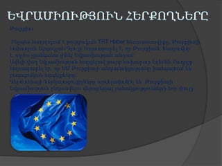 Թուրքիա
Ինչպես հաղորդում է թուրքական TRT Haber հեռուստաալիքը, Թուրքիայի
նախագահ Աբդուլլահ Գյուլը հայտարարել է, որ Թուրքիան, հնարավոր
է, այլևս չցանկանա լինել Եվրամիության անդամ:
Ավելի վաղ Եվրամիության հարցերով թուրք նախարար Էղեմեն Բաղըշը
հայտարարել էր, որ ԵՄ Թուրքիայի անդամակցությանը խանգարում են
քաղաքական արգելքները:
Գերմանիայի ներկայացուցիչները արգելափակել են Թուրքիայի
Եվրամիություն ընդունվելու վերաբերյալ բանակցությունների նոր փուլը:

 