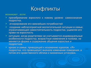 Конфликты
возникают , если:
 пренебрежение взрослого к новому уровню самосознания
подростка,
 игнорирование его важнейших потребностей
 создание неблагоприятной воспитательной ситуации в семье,
ограничивающей самостоятельность подростка, ущемляя его
права на взрослость
 ситуации, когда родителями не учитываются индивидуальные
особенности подростка, возрастные изменения в психике, не
меняются форма и содержание общения взрослых и
подростков.
 кризис в семье, приводящий к искажению идеалов, «Я»
подростка, что провоцирует вначале изменение поведения, а
потом его нравственного облика и жизненных установок.

 