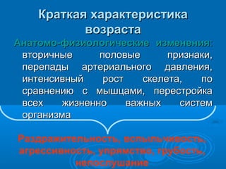 Краткая характеристика
возраста
Анатомо-физиологические изменения:
вторичные
половые
признаки,
перепады артериального давления,
интенсивный
рост
скелета,
по
сравнению с мышцами, перестройка
всех
жизненно
важных
систем
организма
Раздражительность, вспыльчивость,
агрессивность, упрямство, грубость,
непослушание

 