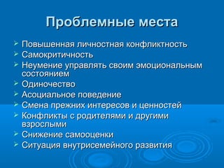 Проблемные места










Повышенная личностная конфликтность
Самокритичность
Неумение управлять своим эмоциональным
состоянием
Одиночество
Асоциальное поведение
Смена прежних интересов и ценностей
Конфликты с родителями и другими
взрослыми
Снижение самооценки
Ситуация внутрисемейного развития

 
