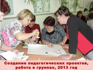 Создание педагогических проектов,
работа в группах, 2013 год

 