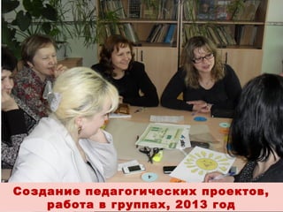Создание педагогических проектов,
работа в группах, 2013 год

 
