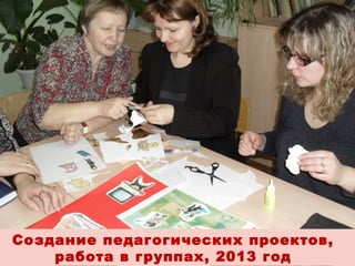 Создание педагогических проектов,
работа в группах, 2013 год

 
