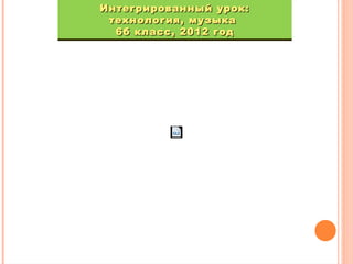 Интегрированный урок:
Интегрированный урок:
технология, музыка
технология, музыка
6б класс, 2012 год
6б класс, 2012 год

 