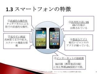 ①直感的な操作性
タッチパネルによる
指での直感的な操作。

②見やすい画面
高画質で文字の拡大、
スクロール機能を搭
載

③汎用性の高いOS
OSの仕様が
公開されている

④豊富なアプリ
幅広いジャンルの
アプリが揃っている。

⑤インターネットの接続環
境
3G回線（携帯電話回線）
に加え無線LAN接続が可能。
山田正雄ゼミナール11期 スマートフォン利用による消費者行動の変化

8

 