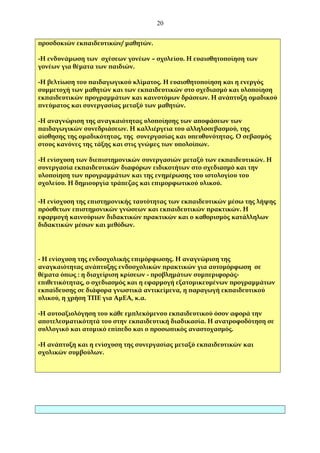 20
προσδοκιών εκπαιδευτικών/ μαθητών.
-Η ενδυνάμωση των σχέσεων γονέων – σχολείου. Η ευαισθητοποίηση των
γονέων για θέματα των παιδιών.
-Η βελτίωση του παιδαγωγικού κλίματος. Η ευαισθητοποίηση και η ενεργός
συμμετοχή των μαθητών και των εκπαιδευτικών στο σχεδιασμό και υλοποίηση
εκπαιδευτικών προγραμμάτων και καινοτόμων δράσεων. Η ανάπτυξη ομαδικού
πνεύματος και συνεργασίας μεταξύ των μαθητών.
-Η αναγνώριση της αναγκαιότητας υλοποίησης των αποφάσεων των
παιδαγωγικών συνεδριάσεων. Η καλλιέργεια του αλληλοσεβασμού, της
αίσθησης της ομαδικότητας, της συνεργασίας και υπευθυνότητας. Ο σεβασμός
στους κανόνες της τάξης και στις γνώμες των υπολοίπων.
-Η ενίσχυση των διεπιστημονικών συνεργασιών μεταξύ των εκπαιδευτικών. Η
συνεργασία εκπαιδευτικών διαφόρων ειδικοτήτων στο σχεδιασμό και την
υλοποίηση των προγραμμάτων και της ενημέρωσης του ιστολογίου του
σχολείου. Η δημιουργία τράπεζας και επιμορφωτικού υλικού.
-Η ενίσχυση της επιστημονικής ταυτότητας των εκπαιδευτικών μέσω της λήψης
πρόσθετων επιστημονικών γνώσεων και εκπαιδευτικών πρακτικών. Η
εφαρμογή καινούριων διδακτικών πρακτικών και ο καθορισμός κατάλληλων
διδακτικών μέσων και μεθόδων.

- Η ενίσχυση της ενδοσχολικής επιμόρφωσης. Η αναγνώριση της
αναγκαιότητας ανάπτυξης ενδοσχολικών πρακτικών για αυτομόρφωση σε
θέματα όπως : η διαχείριση κρίσεων - προβλημάτων συμπεριφοράςεπιθετικότητας, ο σχεδιασμός και η εφαρμογή εξατομικευμένων προγραμμάτων
εκπαίδευσης σε διάφορα γνωστικά αντικείμενα, η παραγωγή εκπαιδευτικού
υλικού, η χρήση ΤΠΕ για ΑμΕΑ, κ.α.
-Η αυτοαξιολόγηση του κάθε εμπλεκόμενου εκπαιδευτικού όσον αφορά την
αποτελεσματικότητά του στην εκπαιδευτική διαδικασία. Η ανατροφοδότηση σε
συλλογικό και ατομικό επίπεδο και ο προσωπικός αναστοχασμός.
-Η ανάπτυξη και η ενίσχυση της συνεργασίας μεταξύ εκπαιδευτικών και
σχολικών συμβούλων.

 