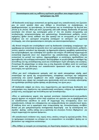 21
Αποσπάσματα από τις εκθέσεις σχολικών μονάδων που συμμετείχαν στο
πρόγραμμα της ΑΕΕ
«Η διαδικασία αυτή έφερε ουσιαστικά για πρώτη φορά τους εκπαιδευτικούς του Σχολείου
μας σε κοινό τραπέζι όπου μας δόθηκε η δυνατότητα να συζητήσουμε, να
προβληματιστούμε, να ερευνήσουμε, να δουλέψουμε και να αναδείξουμε τη δουλειά που
γίνεται ή δε γίνεται. Ήταν μια πολύ ξεχωριστή, από κάθε άποψη, διαδικασία. Η σχολική
κοινότητα στο σύνολό της λειτούργησε μέσα σ’ ένα νέο πλαίσιο συνεργασίας και
συνδιαλλαγής, αλληλοκατανόησης και εμπιστοσύνης. Εκπαιδευτικοί, μαθητές, γονείςκηδεμόνες ήρθαν κοντά, κάθισαν στο ίδιο τραπέζι και σε συνεργασία με το σχολικό
σύμβουλο και τον εξωτερικό συνεργάτη κατάφεραν να επιτύχουν την αρμονική
συνύπαρξη , που είναι προαπαιτούμενο επιτυχίας και αποτελεσματικότητας».
«Ως θετικά στοιχεία που αναδείχθηκαν κατά τη διαδικασία υλοποίησης αναφέρουμε: την
αμφίδρομη και ουσιαστική συνεργασία όλων των εμπλεκομένων εκπαιδευτικών, μαθητών,
γονέων, φορέων, κατοίκων της περιοχής, τη δημιουργία κλίματος αμοιβαίας εμπιστοσύνης
και αλληλοσεβασμού, την υλοποίηση των σχεδίων και στόχων. Η καθολική συμμετοχή και
ουσιαστική παρουσία όλων των παραγόντων της εκπαιδευτικής κοινότητας ενίσχυσε
ουσιαστικά τις μεταξύ των σχέσεις. Δημιουργήθηκαν οι κατάλληλες προϋποθέσεις για
πρωτοβουλίες και ανάληψη καινοτομιών. Καλλιεργήθηκε σε μεγάλο βαθμό το αίσθημα της
συνευθύνης και της αυτοδέσμευσης αλλά και εντοπίστηκαν τυχόν αδυναμίες και ελλείψεις.
Γενικότερα θα μπορούσαμε να πούμε πως η όλη διεργασία συνέβαλε κατά τον καλύτερο
δυνατό τρόπο στη βελτίωση των εκπαιδευτικών πρακτικών αλλά και στην αλλαγή
κουλτούρας του σχολείου μας».
«Ήταν μια πολύ ενδιαφέρουσα εμπειρία, από την οποία αποκομίσαμε κέρδη, αφού
αναπτύξαμε την αρετή της συνεργατικότητας, εκτιμήσαμε καλύτερα την υπάρχουσα
κατάσταση στο εκπ/κό περιβάλλον στο οποίο υπηρετούμε, συνειδητοποιήσαμε τις
δυνατότητές μας, είχαμε την ευκαιρία μιας προσωπικής αλλά και συνολικής αξιολόγησης
και σχεδιάσαμε φιλόδοξα σχέδια δράσης και βελτίωσης του έργου μας».
«Η διαδικασία υπήρξε για όλους τους συμμετέχοντες μια πρωτόγνωρη διαδικασία που
ενεργοποίησε τους παράγοντες της εκπαιδευτικής κοινότητας, ενίσχυσε την αμοιβαιότητα
μεταξύ τους, καλλιέργησε την συνευθύνη και την αυτοδέσμευση».
«Όλοι οι εμπλεκόμενοι φορείς στη σχολική κοινότητα (εκπαιδευτικοί-γονείς-μαθητές
φορείς) άρχισαν να συζητούν πλέον στην ολομέλεια του σχολείου για τα προβλήματα και
να τοποθετούνται υπεύθυνα σε αυτά. Η συμμετοχή στις συνεδριάσεις όλων των
εκπαιδευτικών, ένδειξη του ενδιαφέροντος για ακόμη βελτίωση του εκπαιδευτικού έργου.
Η διάθεση όλων και η ωριμότητα στην αντιμετώπιση της Αυτοαξιολόγησης συνέβαλε
θετικά για μια εμπεριστατωμένη συστηματική διερεύνηση και τη κατάστρωση του
Σχεδίου δράσης καθώς επίσης και η αφύπνιση του Συλλόγου Γονέων /Κηδεμόνων για
ενεργό συμμετοχή στα σχολικά δρώμενα».
«Οι εκπαιδευτικοί εντόπισαν τους τομείς στους οποίους υστερεί η σχολική μονάδα. Έτσι,
το πρόγραμμα λειτούργησε ως κίνητρο για να αποφασίσουν να αναλάβουν δράση και να
βελτιώσουν την υπάρχουσα κατάσταση».
«Μας δόθηκε η ευκαιρία για αυτοκριτική, για διερεύνηση επιμέρους τομέων της σχολικής

 