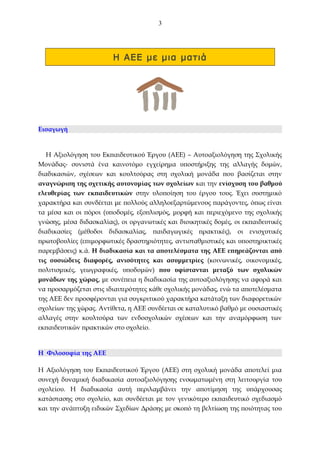 3

Η ΑΕΕ με μια ματιά

Εισαγωγή

Η Αξιολόγηση του Εκπαιδευτικού Έργου (ΑΕΕ) – Αυτοαξιολόγηση της Σχολικής
Μονάδας- συνιστά ένα καινοτόμο εγχείρημα υποστήριξης της αλλαγής δομών,
διαδικασιών, σχέσεων και κουλτούρας στη σχολική μονάδα που βασίζεται στην
αναγνώριση της σχετικής αυτονομίας των σχολείων και την ενίσχυση του βαθμού
ελευθερίας των εκπαιδευτικών στην υλοποίηση του έργου τους. Έχει συστημικό
χαρακτήρα και συνδέεται με πολλούς αλληλοεξαρτώμενους παράγοντες, όπως είναι
τα μέσα και οι πόροι (υποδομές, εξοπλισμός, μορφή και περιεχόμενο της σχολικής
γνώσης, μέσα διδασκαλίας), οι οργανωτικές και διοικητικές δομές, οι εκπαιδευτικές
διαδικασίες (μέθοδοι διδασκαλίας, παιδαγωγικές πρακτικές), οι ενισχυτικές
πρωτοβουλίες (επιμορφωτικές δραστηριότητες, αντισταθμιστικές και υποστηρικτικές
παρεμβάσεις) κ.ά. Η διαδικασία και τα αποτελέσματα της ΑΕΕ επηρεάζονται από
τις ουσιώδεις διαφορές, ανισότητες και ασυμμετρίες (κοινωνικές, οικονομικές,
πολιτισμικές, γεωγραφικές, υποδομών) που υφίστανται μεταξύ των σχολικών
μονάδων της χώρας, με συνέπεια η διαδικασία της αυτοαξιολόγησης να αφορά και
να προσαρμόζεται στις ιδιαιτερότητες κάθε σχολικής μονάδας, ενώ τα αποτελέσματα
της ΑΕΕ δεν προσφέρονται για συγκριτικού χαρακτήρα κατάταξη των διαφορετικών
σχολείων της χώρας. Αντίθετα, η ΑΕΕ συνδέεται σε καταλυτικό βαθμό με ουσιαστικές
αλλαγές στην κουλτούρα των ενδοσχολικών σχέσεων και την αναμόρφωση των
εκπαιδευτικών πρακτικών στο σχολείο.

Η Φιλοσοφία της ΑΕΕ
Η Αξιολόγηση του Εκπαιδευτικού Έργου (ΑΕΕ) στη σχολική μονάδα αποτελεί μια
συνεχή δυναμική διαδικασία αυτoαξιολόγησης ενσωματωμένη στη λειτουργία του
σχολείου. Η διαδικασία αυτή περιλαμβάνει την αποτίμηση της υπάρχουσας
κατάστασης στο σχολείο, και συνδέεται με τον γενικότερο εκπαιδευτικό σχεδιασμό
και την ανάπτυξη ειδικών Σχεδίων Δράσης με σκοπό τη βελτίωση της ποιότητας του

 