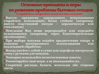 Старайтесь сократить количество отходов!
 Вместо
предметов
одноразового
использования
старайтесь использовать более стойкие (например,
вместо пластиковой посуды – керамическую или
стеклянную)
 Ненужные Вам вещи перепродайте или передайте
нуждающимся (например, через благотворительные
организации).
 При выборе покупки отдайте предпочтение товару в
упаковке
многоразового
использования
или
подлежащей обработке.
 Всегда имейте с собой в сумке или портфеле матерчатую
сумку с ручками для покупок.
 Повторно используйте полиэтиленовые пакеты.
 Ремонтируйте свои вещи, а не выкидывайте их.
 Сократите расходы бумаги, используя обе стороны
листа.

 