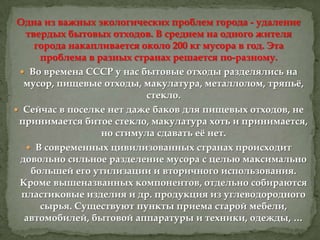 Одна из важных экологических проблем города - удаление
твердых бытовых отходов. В среднем на одного жителя
города накапливается около 200 кг мусора в год. Эта
проблема в разных странах решается по-разному.
 Во времена СССР у нас бытовые отходы разделялись на
мусор, пищевые отходы, макулатура, металлолом, тряпьѐ,
стекло.
 Сейчас в поселке нет даже баков для пищевых отходов, не
принимается битое стекло, макулатура хоть и принимается,
но стимула сдавать еѐ нет.
 В современных цивилизованных странах происходит
довольно сильное разделение мусора с целью максимально
большей его утилизации и вторичного использования.
Кроме вышеназванных компонентов, отдельно собираются
пластиковые изделия и др. продукция из углеводородного
сырья. Существуют пункты приема старой мебели,
автомобилей, бытовой аппаратуры и техники, одежды, …

 