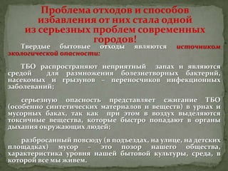 Проблема отходов и способов
избавления от них стала одной
из серьезных проблем современных
городов!

Твердые бытовые отходы
экологической опасности:

являются

источником

ТБО распространяют неприятный запах и являются
средой
для размножения болезнетворных бактерий,
насекомых и грызунов – переносчиков инфекционных
заболеваний;
серьезную опасность представляет сжигание ТБО
(особенно синтетических материалов и веществ) в урнах и
мусорных баках, так как при этом в воздух выделяются
токсичные вещества, которые быстро попадают в органы
дыхания окружающих людей;
разбросанный повсюду (в подъездах, на улице, на детских
площадках) мусор – это позор нашего общества,
характеристика уровня нашей бытовой культуры, среда, в
которой все мы живем.

 