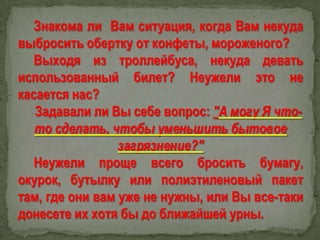 Знакома ли Вам ситуация, когда Вам некуда
выбросить обертку от конфеты, мороженого?
Выходя из троллейбуса, некуда девать
использованный билет? Неужели это не
касается нас?
Задавали ли Вы себе вопрос: "А могу Я чтото сделать, чтобы уменьшить бытовое
загрязнение?"
Неужели проще всего бросить бумагу,
окурок, бутылку или полиэтиленовый пакет
там, где они вам уже не нужны, или Вы все-таки
донесете их хотя бы до ближайшей урны.

 