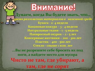 Думаем, когда Вы будете знать, что…
время разложения материалов в наземной среде
Бумага - 2- 4 недели
Банановая кожура – 3 - 4 недели
Натуральные ткани – 1 - 5 недель
Папиросный окурок – 2 - 5 лет
Консервные жестянки – 200 - 300 лет
Пластик – 400 - 500 лет
Стекло - свыше 1 млн. лет

...Вы не разрешите себе бросить их под
ноги, а найдете место для мусора

Чисто не там, где убирают, а
там, где не сорят

 