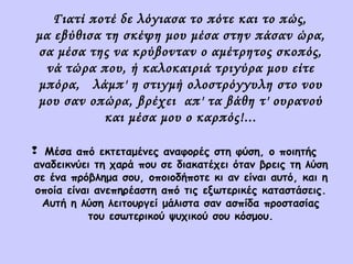 Γιατί ποτέ δε λόγιασα το πότε και το πώς,
μα εβύθισα τη σκέψη μου μέσα στην πάσαν ώρα,
σα μέσα της να κρύβονταν ο αμέτρητος σκοπός,
νά τώρα που, ή καλοκαιριά τριγύρα μου είτε
μπόρα, λάμπ' η στιγμή ολοστρόγγυλη στο νου
μου σαν οπώρα, βρέχει απ' τα βάθη τ' ουρανού
και μέσα μου ο καρπός!...
 Μέσα από εκτεταμένες αναφορές στη φύση, ο ποιητής
αναδεικνύει τη χαρά που σε διακατέχει όταν βρεις τη λύση
σε ένα πρόβλημα σου, οποιοδήποτε κι αν είναι αυτό, και η
οποία είναι ανεπηρέαστη από τις εξωτερικές καταστάσεις.
Αυτή η λύση λειτουργεί μάλιστα σαν ασπίδα προστασίας
του εσωτερικού ψυχικού σου κόσμου.

 