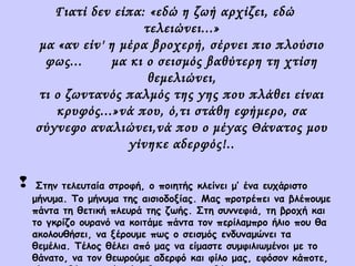Γιατί δεν είπα: «εδώ η ζωή αρχίζει, εδώ
τελειώνει...»
μα «αν είν' η μέρα βροχερή, σέρνει πιο πλούσιο
φως...
μα κι ο σεισμός βαθύτερη τη χτίση
θεμελιώνει,
τι ο ζωντανός παλμός της γης που πλάθει είναι
κρυφός...»νά που, ό,τι στάθη εφήμερο, σα
σύγνεφο αναλιώνει,νά που ο μέγας Θάνατος μου
γίνηκε αδερφός!..



Στην τελευταία στροφή, ο ποιητής κλείνει μ’ ένα ευχάριστο
μήνυμα. Το μήνυμα της αισιοδοξίας. Μας προτρέπει να βλέπουμε
πάντα τη θετική πλευρά της ζωής. Στη συννεφιά, τη βροχή και
το γκρίζο ουρανό να κοιτάμε πάντα τον περίλαμπρο ήλιο που θα
ακολουθήσει, να ξέρουμε πως ο σεισμός ενδυναμώνει τα
θεμέλια. Τέλος θέλει από μας να είμαστε συμφιλιωμένοι με το
θάνατο, να τον θεωρούμε αδερφό και φίλο μας, εφόσον κάποτε,

 
