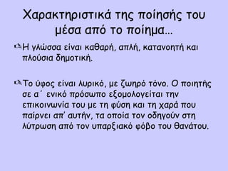 Χαρακτηριστικά της ποίησής του
μέσα από το ποίημα…
 Η γλώσσα είναι καθαρή, απλή, κατανοητή και
πλούσια δημοτική.
 Το ύφος είναι λυρικό, με ζωηρό τόνο. Ο ποιητής
σε α΄ ενικό πρόσωπο εξομολογείται την
επικοινωνία του με τη φύση και τη χαρά που
παίρνει απ’ αυτήν, τα οποία τον οδηγούν στη
λύτρωση από τον υπαρξιακό φόβο του θανάτου.

 