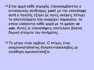  Στην αρχή κάθε στροφής επαναλαμβάνεται ο
αιτιολογικός σύνδεσμος γιατί, με την επανάληψη
αυτή ο ποιητής εξηγεί με ποιες σκέψεις πέτυχε
τα αποτελέσματα που αναφέρει παρακάτω, τα
οποία εισάγονται κάθε φορά με τη φράση να
που. Αυτές οι επαναλήψεις αποτελούν βασικό
δομικό στοιχείο του ποιήματος.
 Το μέτρο είναι ιαμβικό. Ο στίχος είναι
ανομοιοκατάληκτος δεκαπεντασύλλαβος με
ελεύθερη ομοιοκαταληξία

 