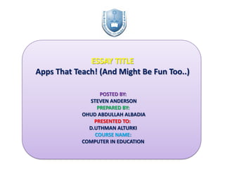 ESSAY TITLE
Apps That Teach! (And Might Be Fun Too..)
POSTED BY:
STEVEN ANDERSON
PREPARED BY:
OHUD ABDULLAH ALBADIA
PRESENTED TO:
D.UTHMAN ALTURKI
COURSE NAME:
COMPUTER IN EDUCATION

 