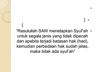 

}



{
“Rasulullah SAW menetapkan Syuf’ah
untuk segala jenis yang tidak dipecah
dan apabila terjadi batasan hak (had),
kemudian perbedaan hak sudah jelas,
maka tidak ada syuf’ah”



 