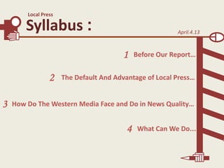 Local Press

Syllabus :

April.4.13

1
2

3

Before Our Report…

The Default And Advantage of Local Press…

How Do The Western Media Face and Do in News Quality…

4

What Can We Do...

 