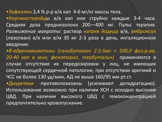 •Эуфиллин 2,4 % р-р в/в кап 4-6 мг/кг массы тела.
•Кортикостеройды в/в кап или струйно каждые 3-4 часа.
Средняя доза преднизолона 200—400 мг. Пульс терапия.
Разжижение мокроты: раствор натрия йодида в/в, амброксол
(лазолван) в/в или в/м 30 мг 2-3 раза в день, ингаляционное
введение.
•β-адреномиметики (сальбутамол 2.5-5мг + 500,0 физ.р-ра,
20-40 кап в мин; фенотерол, тербуталин) применяются в
случае отсутствия их передозировки у лиц, не имеющих
сопутствующей сердечной патологии, при отсутствии аритмий и
ЧСС не более 130 уд/мин, АД не выше 160/95 мм рт.ст.
•Диуретики -противопоказаны (усиливают дегидратацию).
Использование возможно при наличии ХСН с исходно высоким
ЦВД. При наличии высокого ЦВД с гемоконцентрацией
предпочтительно кровопускание.

 