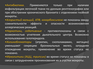 •Антибиотики.
Применяются
только
при
наличии
инфильтрации легочной ткани по данным рентгенографии или
при обострении хронического бронхита с отделением гнойной
мокроты.
•Хлористый кальций, АТФ, кокарбоксилаза не показаны ввиду
сомнительности эффекта и опасности возникновения
аллергических реакций.
•Наркотики, седативные - противопоказаны в связи с
возможностью угнетения дыхательного центра. Возможно
использование галоперидола.
•Холиноблокаторы (атропин, скополамамин, метацин)
уменьшают секрецию бронхиальных желез, затрудняя
отхождение мокроты, применение во время статуса не
показано.
•Муколитики (АЦЦ, трипсин) во время статуса не показаны в
связи с затруднением проникновения их в сгустки мокроты.

 