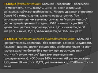 II Стадия (декомпенсации): Больной неадекватен, обессилен,
не может есть, пить, заснуть. Цинаноз кожи и видимых
слизистых, набухают шейные вены. Частота дыхания становится
более 40 в минуту, хрипы слышны на расстоянии. При
выслушивании легких выявляются участки "немого легкого"
(характерный признак II стадии). ОФВ1 снижается до 20%. рН
крови смещается в сторону ацидоза. РаО2 снижается до 60
мм.рт.ст. и ниже, РаСО2 увеличивается до 50-60 мм.рт.ст.
III Стадия (гиперкапническая ацидотическая кома). Больной в
крайне тяжелом состоянии, без сознания, возможны судороги.
Разлитой ционоз, зрачки расширены, слабо реагируют на свет,
частота дыхания более 60 в минуту, при прослушивании картина "немого легкого" (дыхательные шумы не
прослушиваются). ЧСС более 140 в минуту, АД резко снижено.
РаО2 ниже 50 мм.рт.ст., РаСО2 увеличивается до 70-80 мм.рт.ст. и
выше.

 