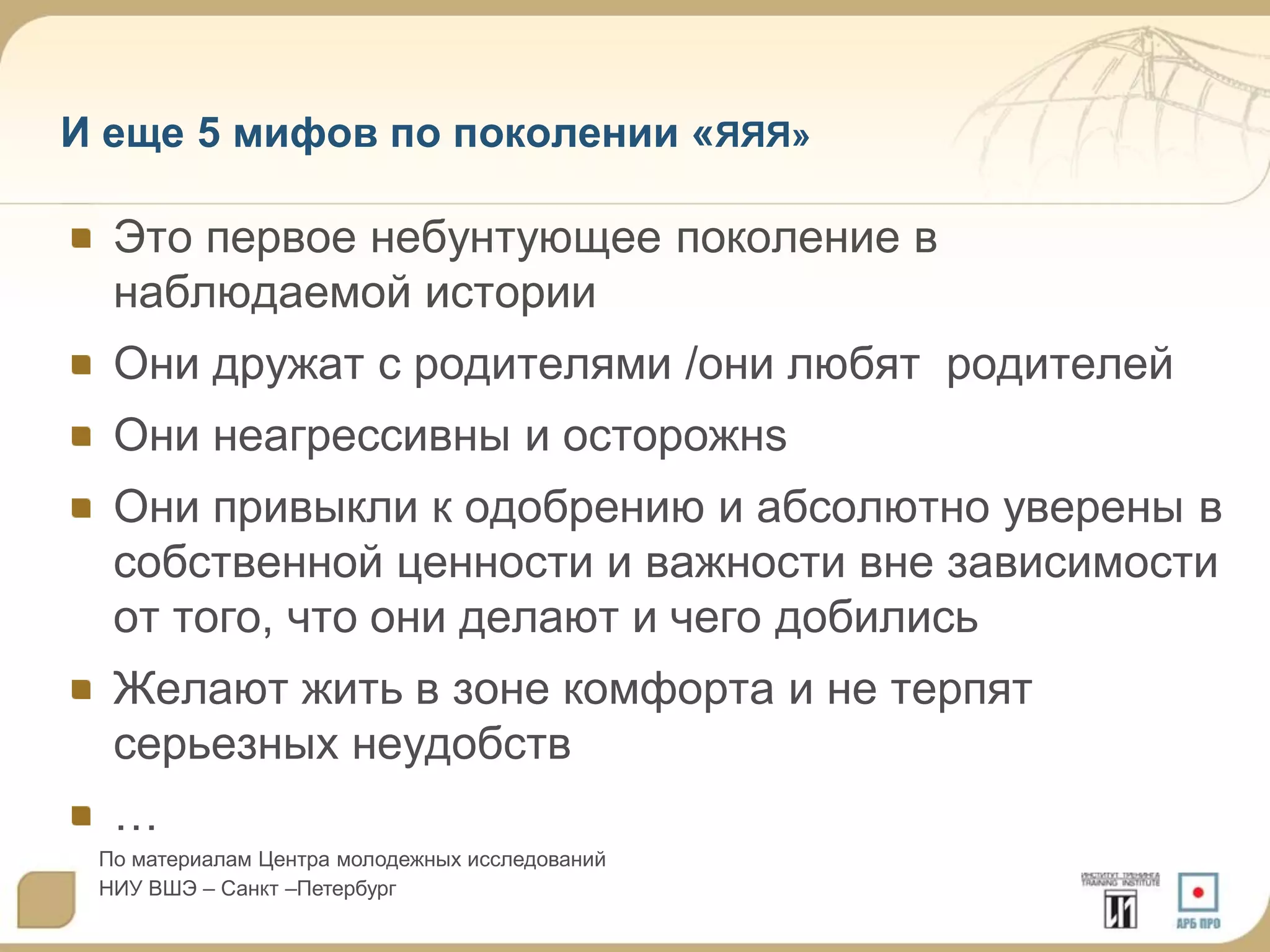 И еще 5 мифов по поколении «ЯЯЯ»

Это первое небунтующее поколение в
наблюдаемой истории
Они дружат с родителями /они любят родителей
Они неагрессивны и осторожнs

Они привыкли к одобрению и абсолютно уверены в
собственной ценности и важности вне зависимости
от того, что они делают и чего добились
Желают жить в зоне комфорта и не терпят
серьезных неудобств
…
По материалам Центра молодежных исследований
НИУ ВШЭ – Санкт –Петербург

 